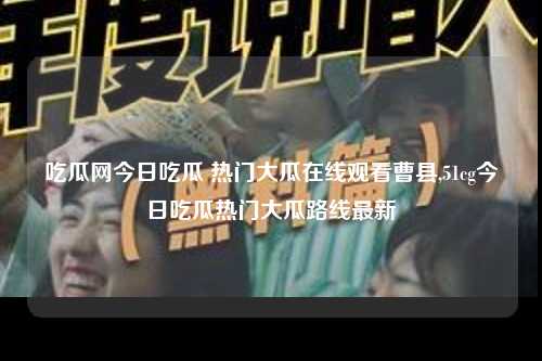 吃瓜网今日吃瓜 热门大瓜在线观看曹县,51cg今日吃瓜热门大瓜路线最新